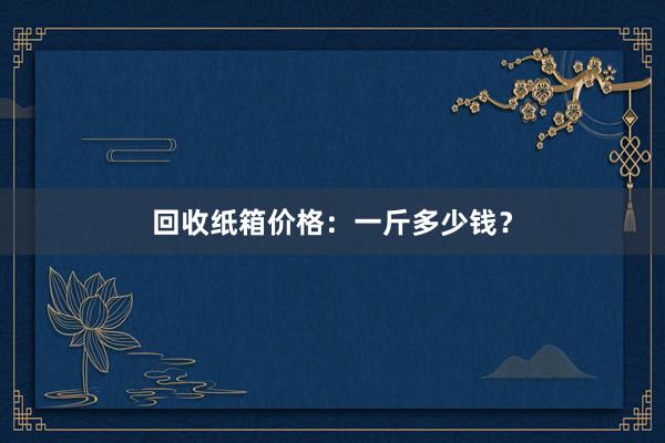 回收纸箱价格：一斤多少钱？