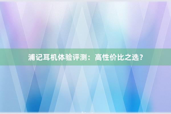 浦记耳机体验评测：高性价比之选？