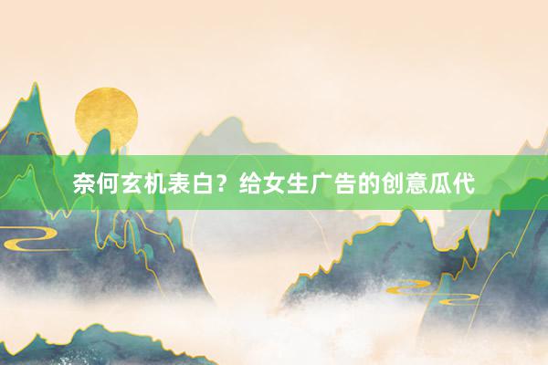 奈何玄机表白？给女生广告的创意瓜代